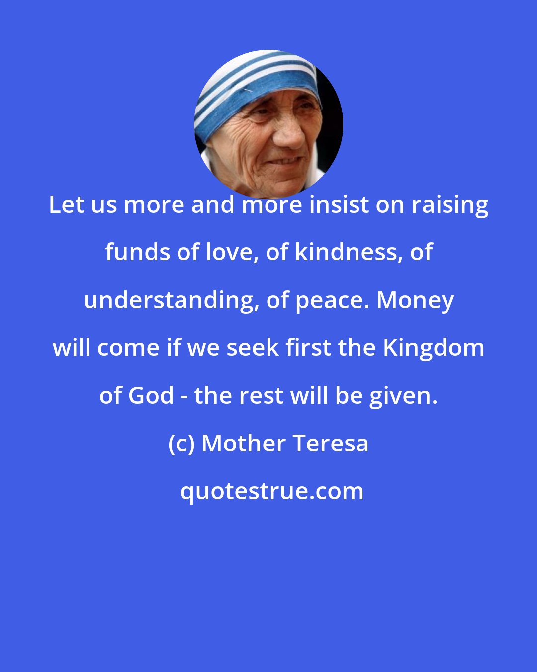 Mother Teresa: Let us more and more insist on raising funds of love, of kindness, of understanding, of peace. Money will come if we seek first the Kingdom of God - the rest will be given.