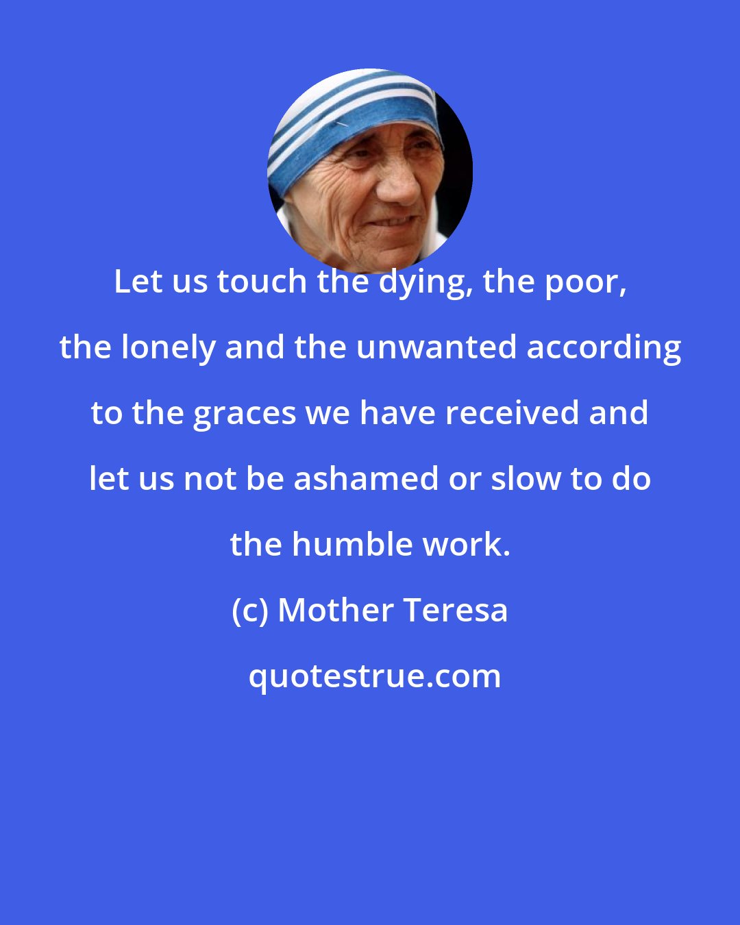 Mother Teresa: Let us touch the dying, the poor, the lonely and the unwanted according to the graces we have received and let us not be ashamed or slow to do the humble work.