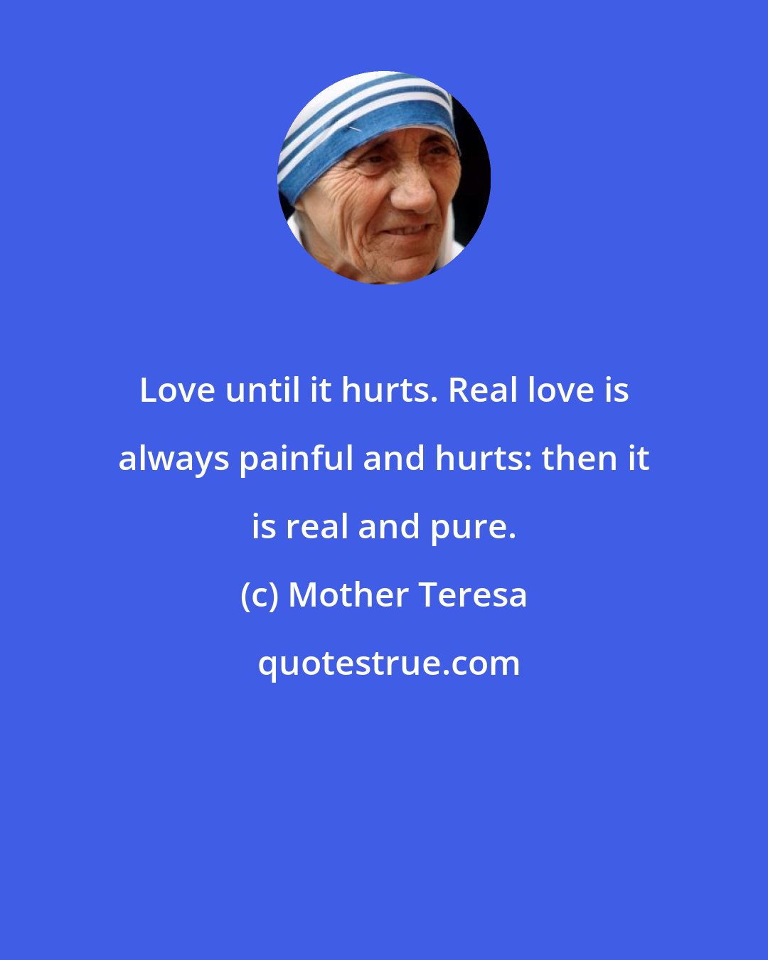 Mother Teresa: Love until it hurts. Real love is always painful and hurts: then it is real and pure.