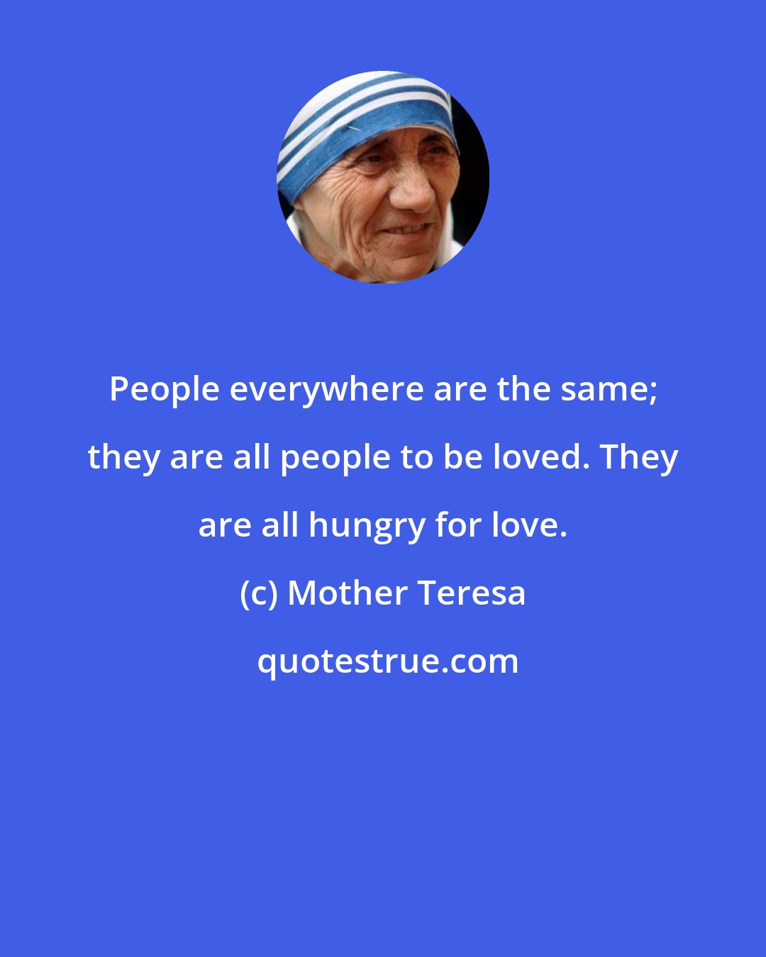 Mother Teresa: People everywhere are the same; they are all people to be loved. They are all hungry for love.