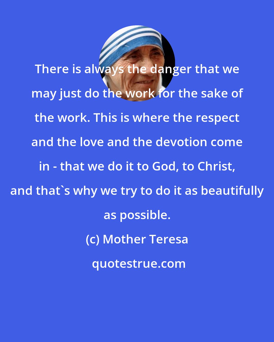 Mother Teresa: There is always the danger that we may just do the work for the sake of the work. This is where the respect and the love and the devotion come in - that we do it to God, to Christ, and that's why we try to do it as beautifully as possible.