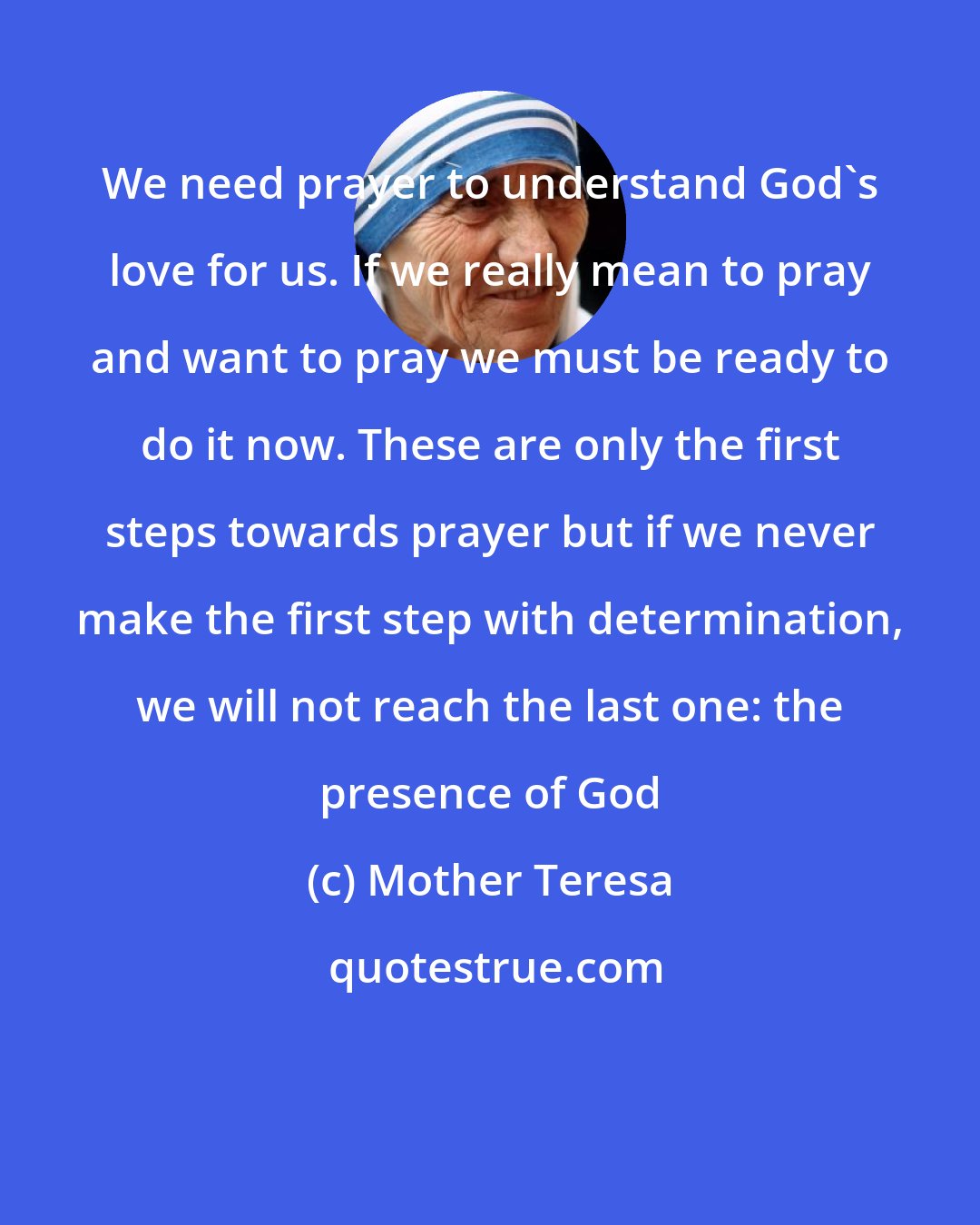 Mother Teresa: We need prayer to understand God's love for us. If we really mean to pray and want to pray we must be ready to do it now. These are only the first steps towards prayer but if we never make the first step with determination, we will not reach the last one: the presence of God