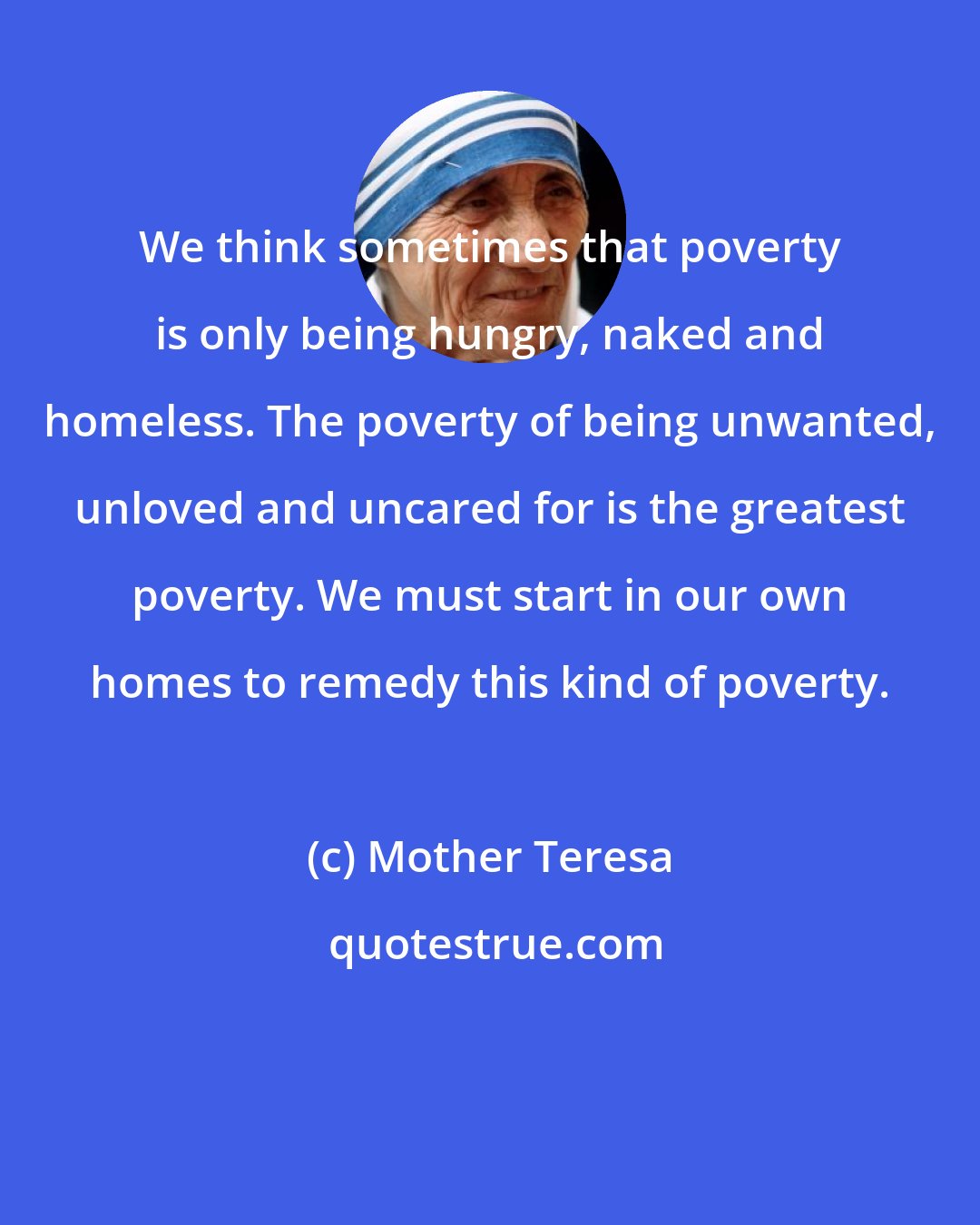 Mother Teresa: We think sometimes that poverty is only being hungry, naked and homeless. The poverty of being unwanted, unloved and uncared for is the greatest poverty. We must start in our own homes to remedy this kind of poverty.