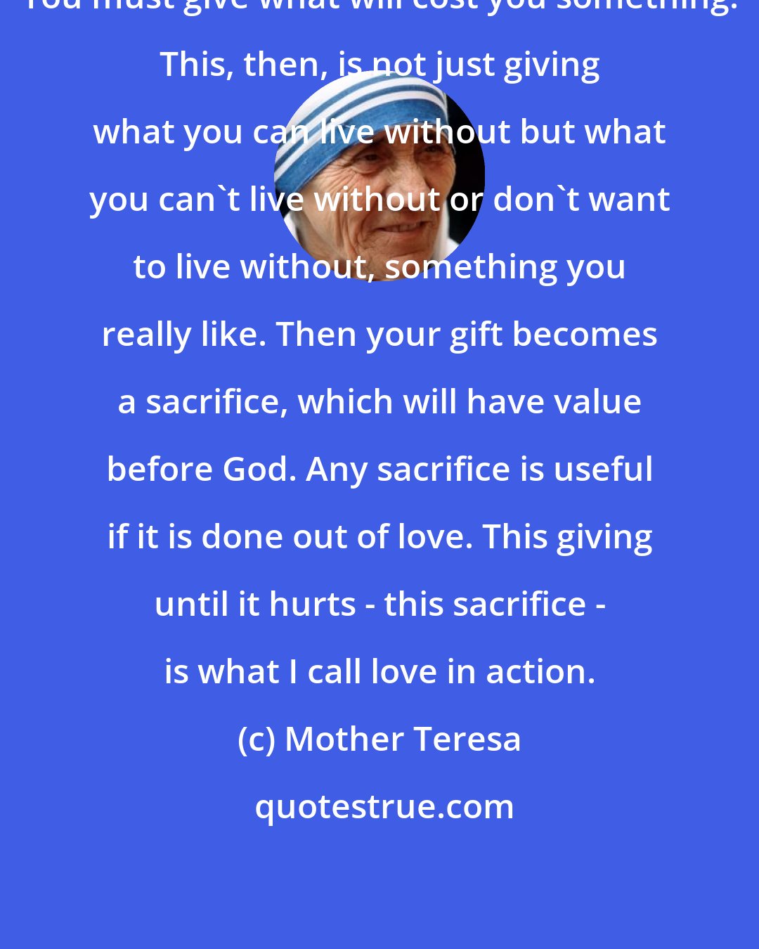 Mother Teresa: You must give what will cost you something. This, then, is not just giving what you can live without but what you can't live without or don't want to live without, something you really like. Then your gift becomes a sacrifice, which will have value before God. Any sacrifice is useful if it is done out of love. This giving until it hurts - this sacrifice - is what I call love in action.