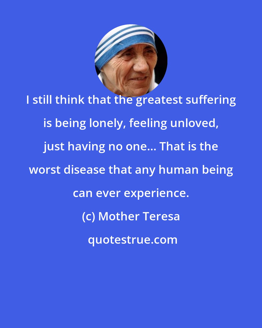 Mother Teresa: I still think that the greatest suffering is being lonely, feeling unloved, just having no one... That is the worst disease that any human being can ever experience.