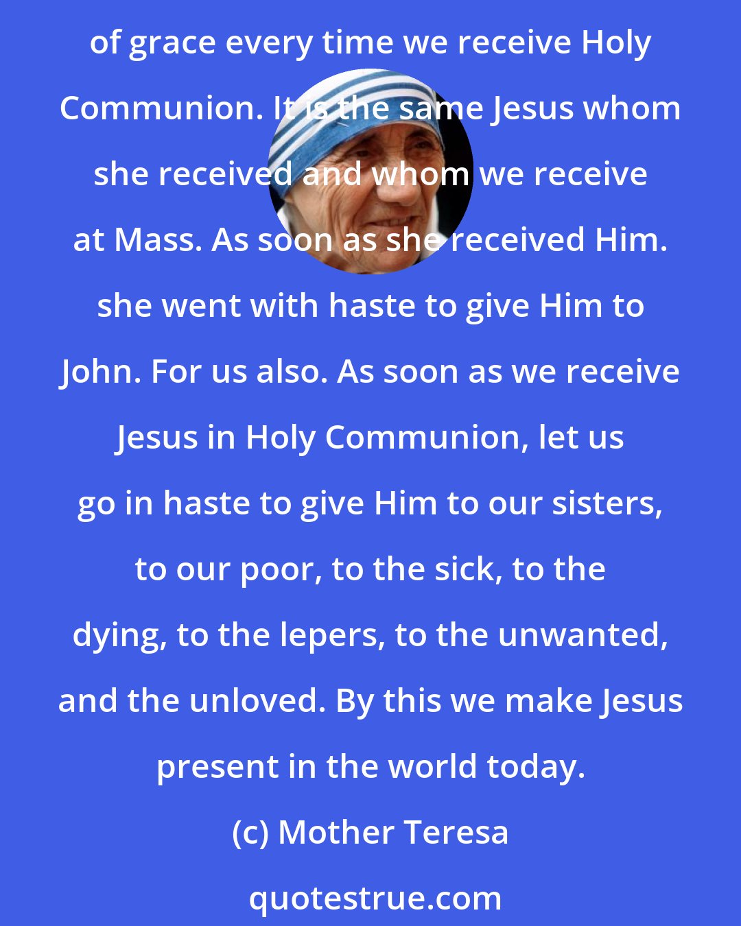 Mother Teresa: Like her [Mary], let us be full of zeal to go in haste to give Jesus to others. She was full of grace when, at the Annunciation, she received Jesus. Like her. we too become full of grace every time we receive Holy Communion. It is the same Jesus whom she received and whom we receive at Mass. As soon as she received Him. she went with haste to give Him to John. For us also. As soon as we receive Jesus in Holy Communion, let us go in haste to give Him to our sisters, to our poor, to the sick, to the dying, to the lepers, to the unwanted, and the unloved. By this we make Jesus present in the world today.