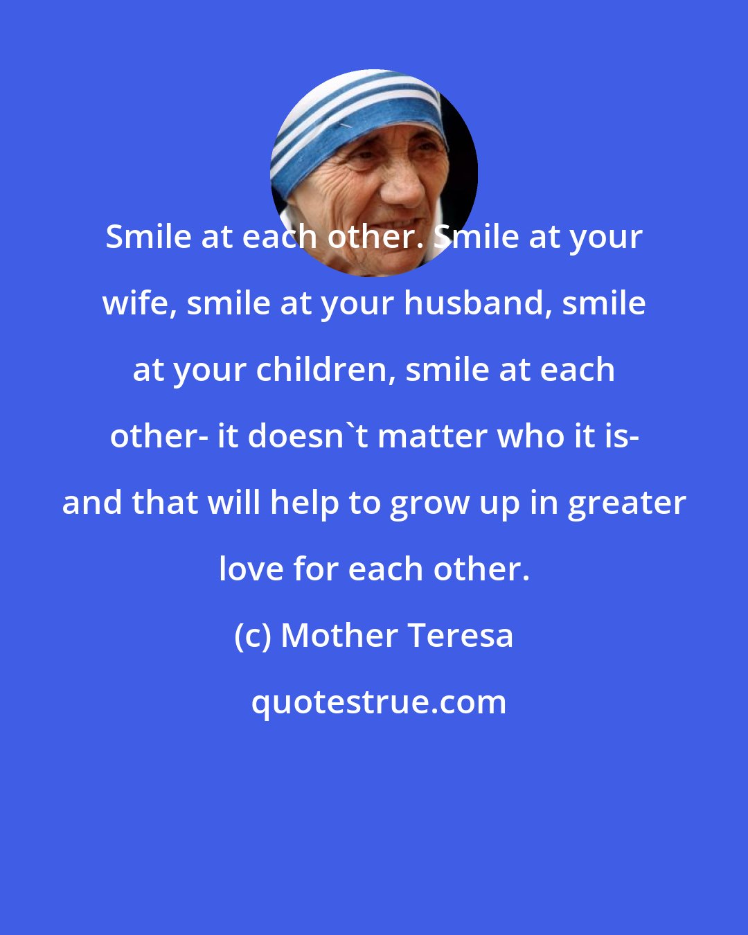 Mother Teresa: Smile at each other. Smile at your wife, smile at your husband, smile at your children, smile at each other- it doesn't matter who it is- and that will help to grow up in greater love for each other.