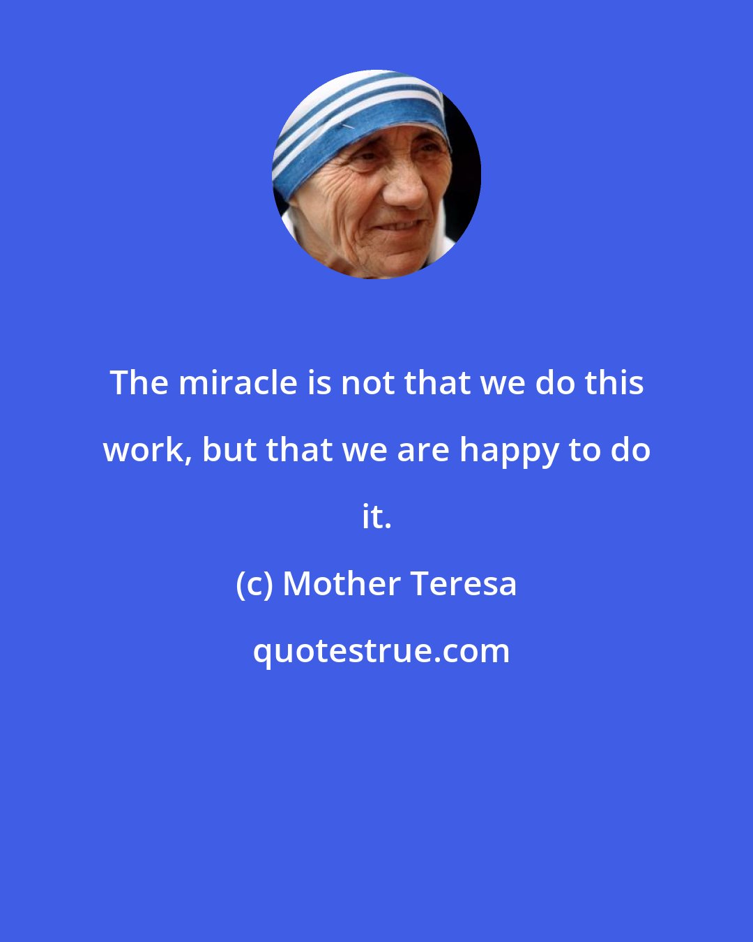 Mother Teresa: The miracle is not that we do this work, but that we are happy to do it.