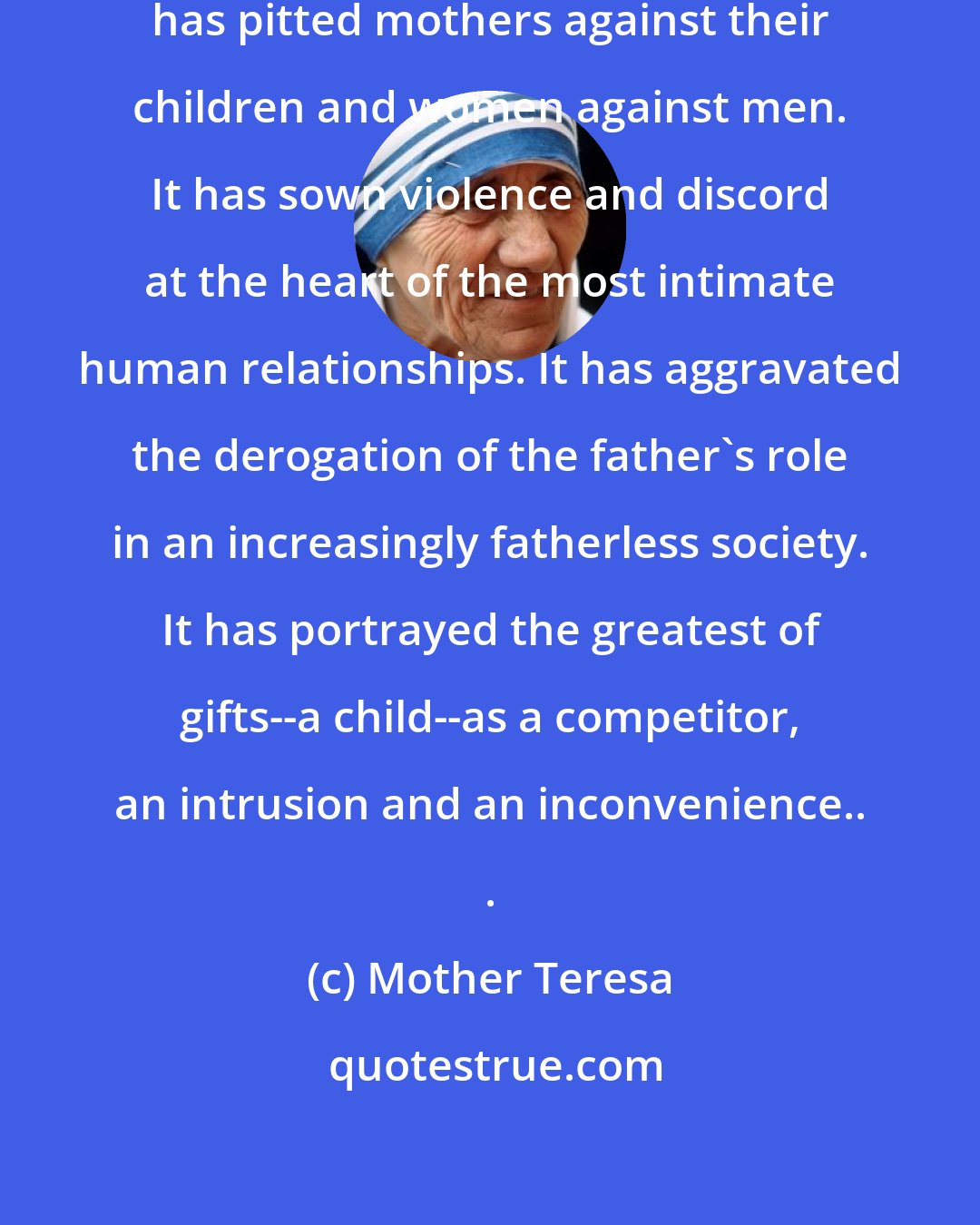 Mother Teresa: The so-called right to abortion has pitted mothers against their children and women against men. It has sown violence and discord at the heart of the most intimate human relationships. It has aggravated the derogation of the father's role in an increasingly fatherless society. It has portrayed the greatest of gifts--a child--as a competitor, an intrusion and an inconvenience.. .