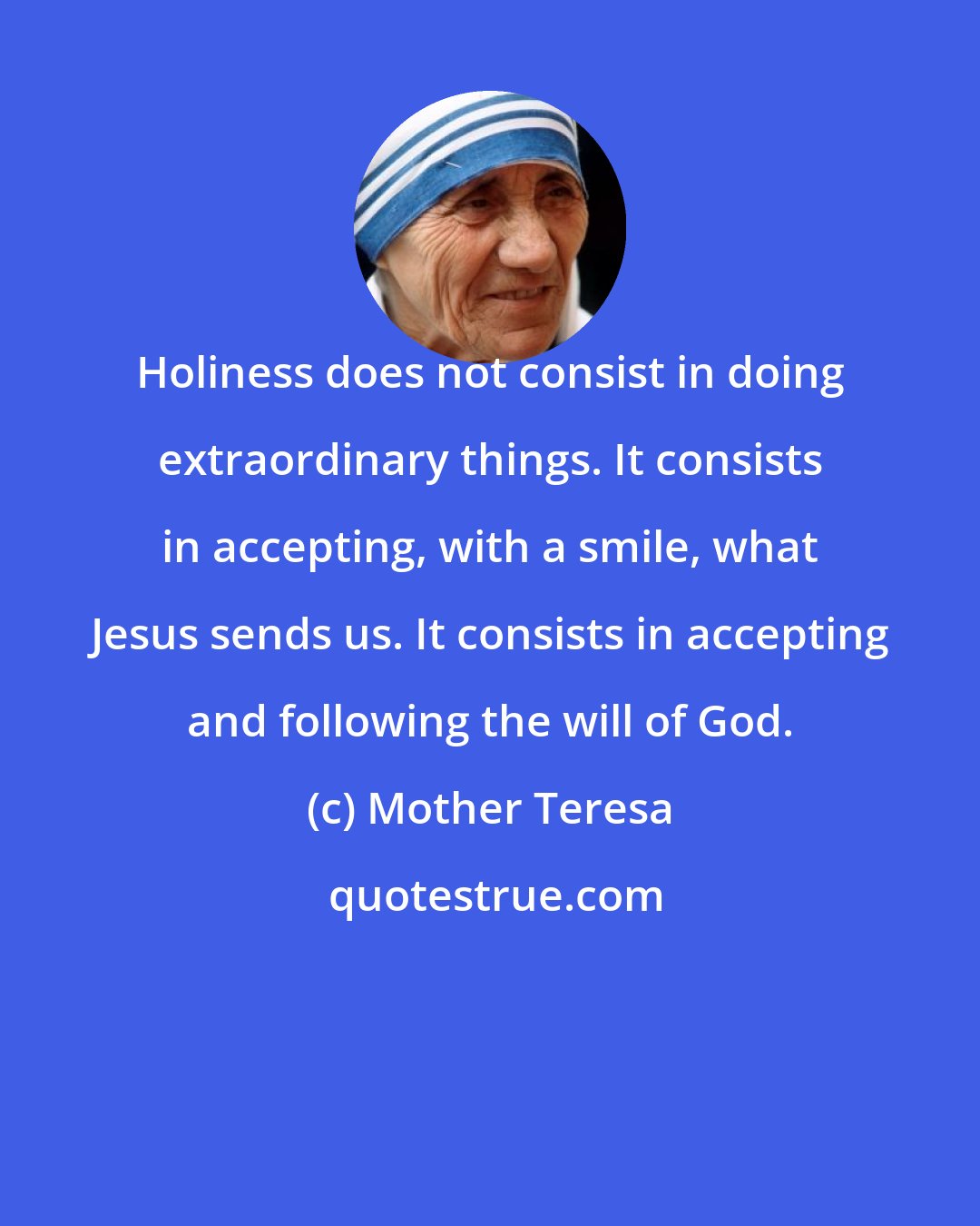 Mother Teresa: Holiness does not consist in doing extraordinary things. It consists in accepting, with a smile, what Jesus sends us. It consists in accepting and following the will of God.