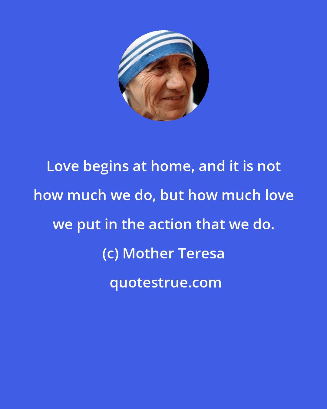 Mother Teresa: Love begins at home, and it is not how much we do, but how much love we put in the action that we do.