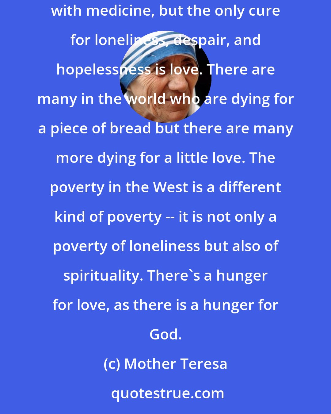 Mother Teresa: The greatest disease in the West today is not TB or leprosy; it is being unwanted, unloved, and uncared for. We can cure physical diseases with medicine, but the only cure for loneliness, despair, and hopelessness is love. There are many in the world who are dying for a piece of bread but there are many more dying for a little love. The poverty in the West is a different kind of poverty -- it is not only a poverty of loneliness but also of spirituality. There's a hunger for love, as there is a hunger for God.