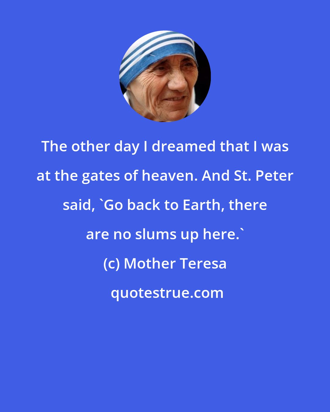 Mother Teresa: The other day I dreamed that I was at the gates of heaven. And St. Peter said, 'Go back to Earth, there are no slums up here.'