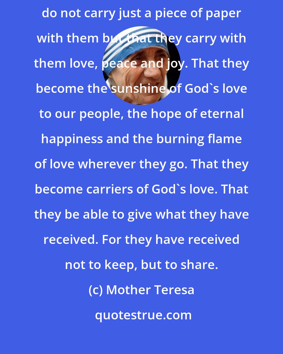 Mother Teresa: To students: I pray that all those young people who have graduated, do not carry just a piece of paper with them but that they carry with them love, peace and joy. That they become the sunshine of God's love to our people, the hope of eternal happiness and the burning flame of love wherever they go. That they become carriers of God's love. That they be able to give what they have received. For they have received not to keep, but to share.