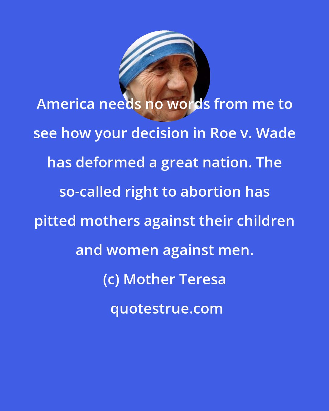 Mother Teresa: America needs no words from me to see how your decision in Roe v. Wade has deformed a great nation. The so-called right to abortion has pitted mothers against their children and women against men.