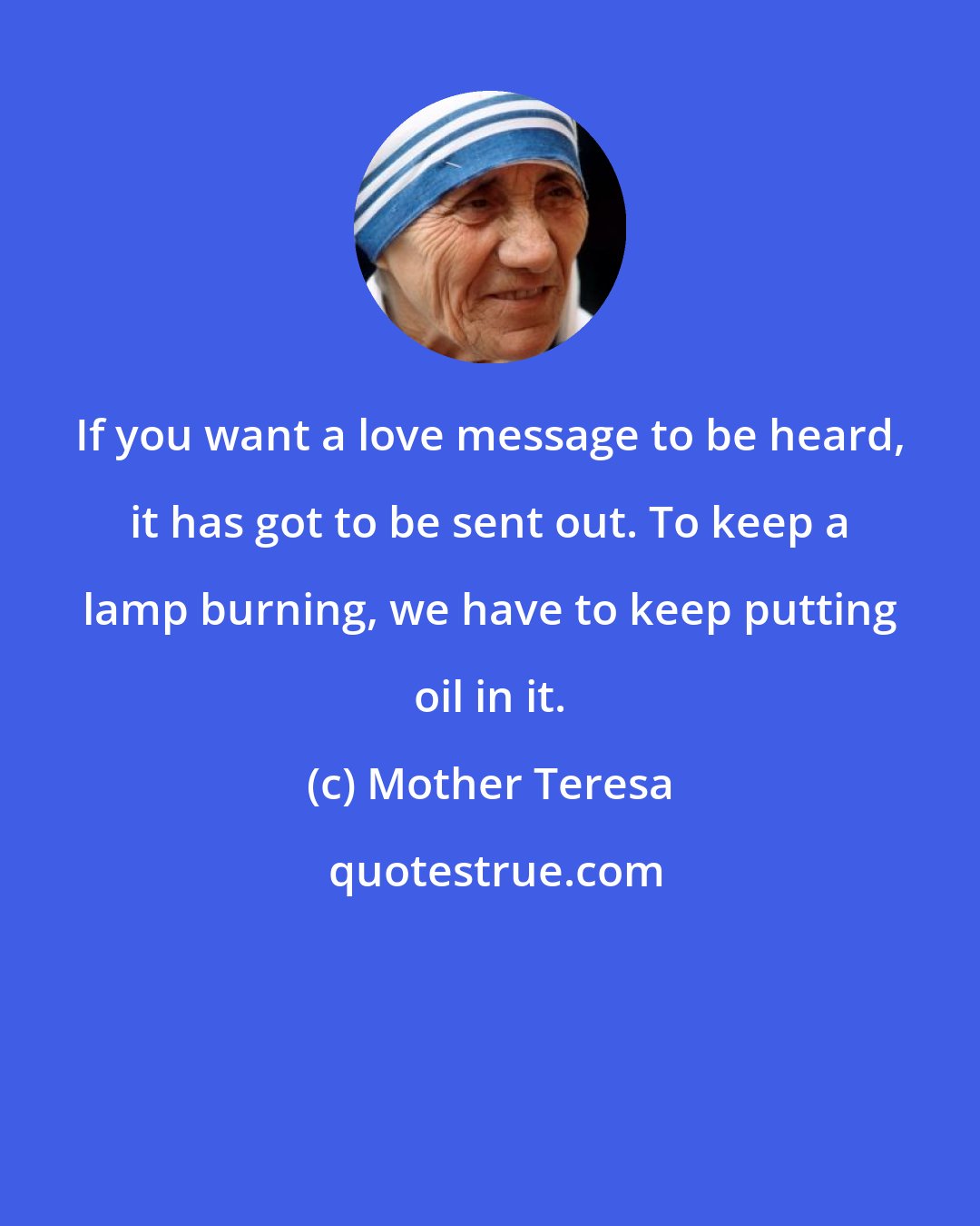 Mother Teresa: If you want a love message to be heard, it has got to be sent out. To keep a lamp burning, we have to keep putting oil in it.