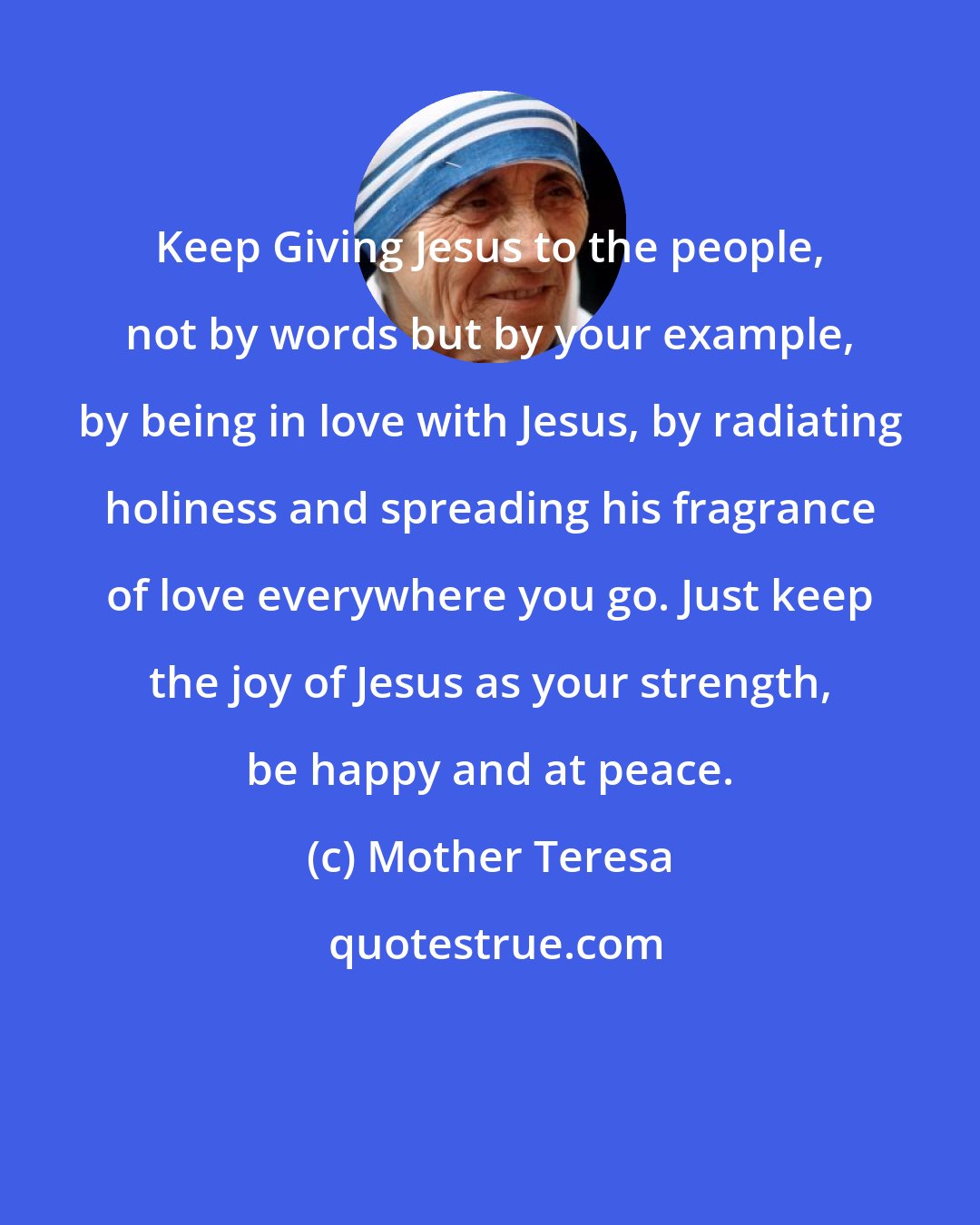 Mother Teresa: Keep Giving Jesus to the people, not by words but by your example, by being in love with Jesus, by radiating holiness and spreading his fragrance of love everywhere you go. Just keep the joy of Jesus as your strength, be happy and at peace.