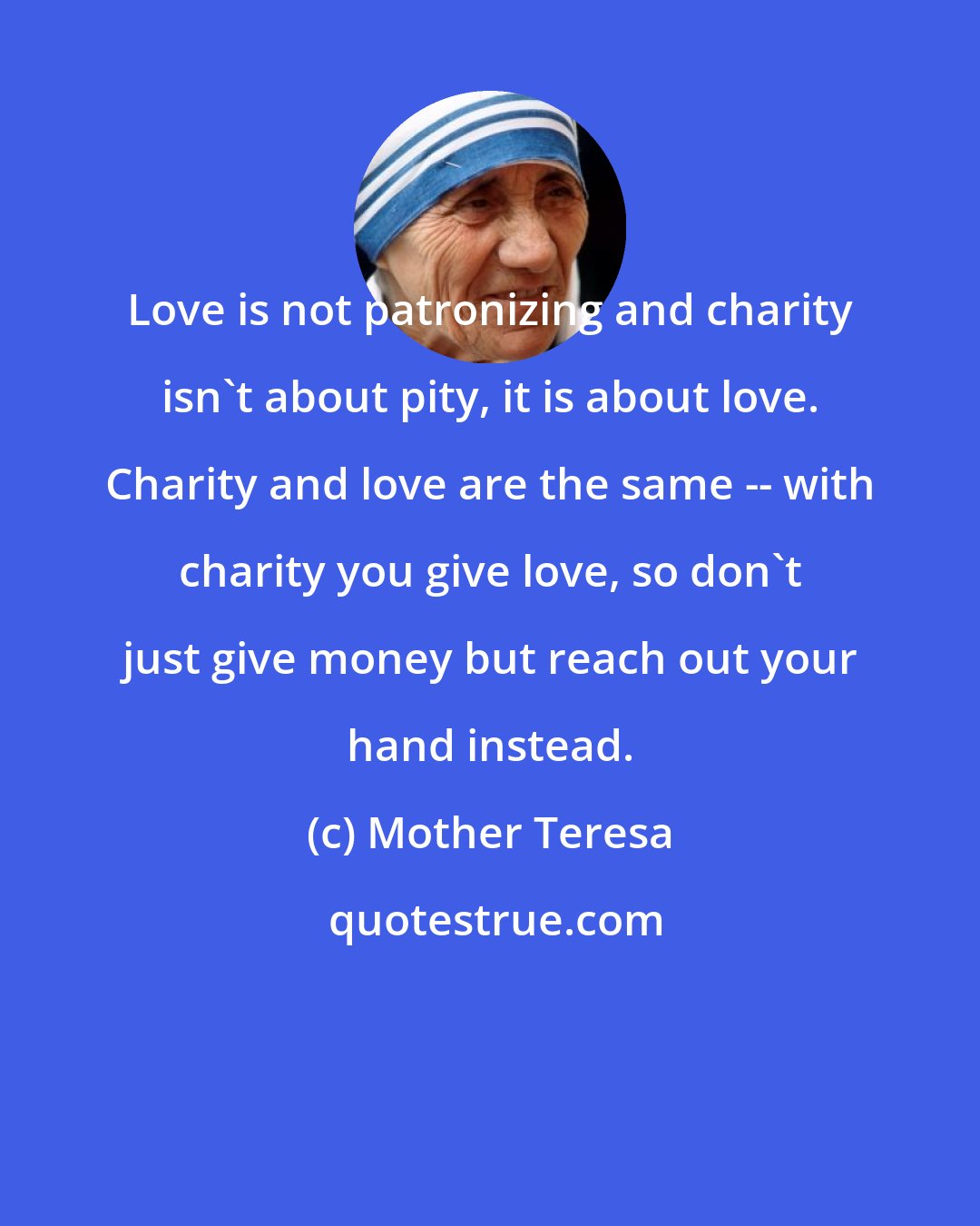 Mother Teresa: Love is not patronizing and charity isn't about pity, it is about love. Charity and love are the same -- with charity you give love, so don't just give money but reach out your hand instead.