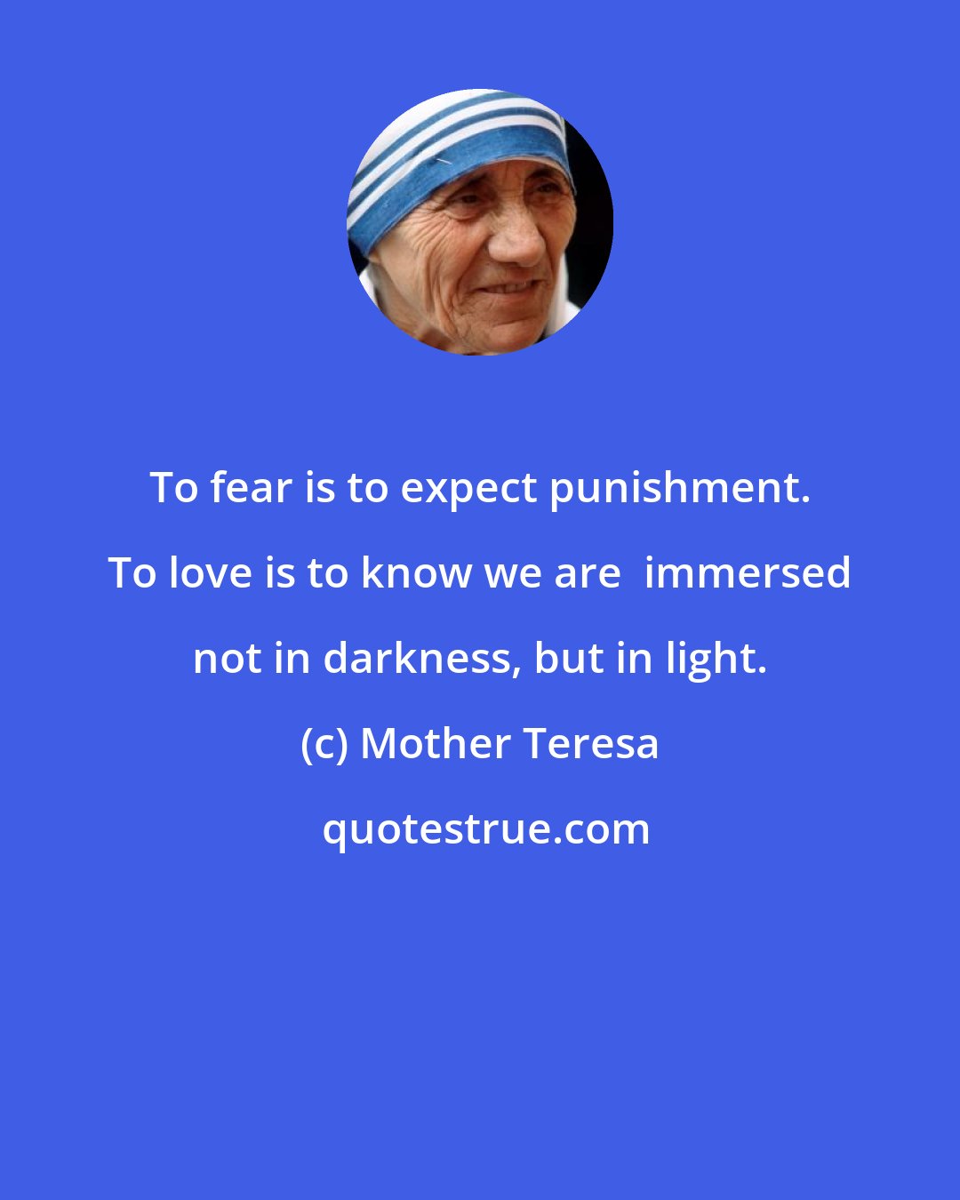 Mother Teresa: To fear is to expect punishment. To love is to know we are  immersed not in darkness, but in light.