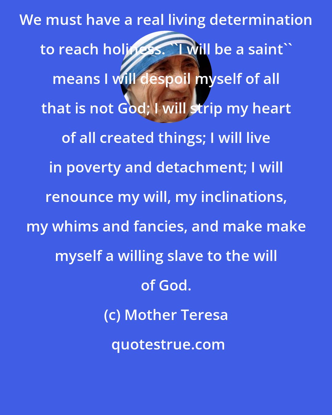Mother Teresa: We must have a real living determination to reach holiness. ''I will be a saint'' means I will despoil myself of all that is not God; I will strip my heart of all created things; I will live in poverty and detachment; I will renounce my will, my inclinations, my whims and fancies, and make make myself a willing slave to the will of God.