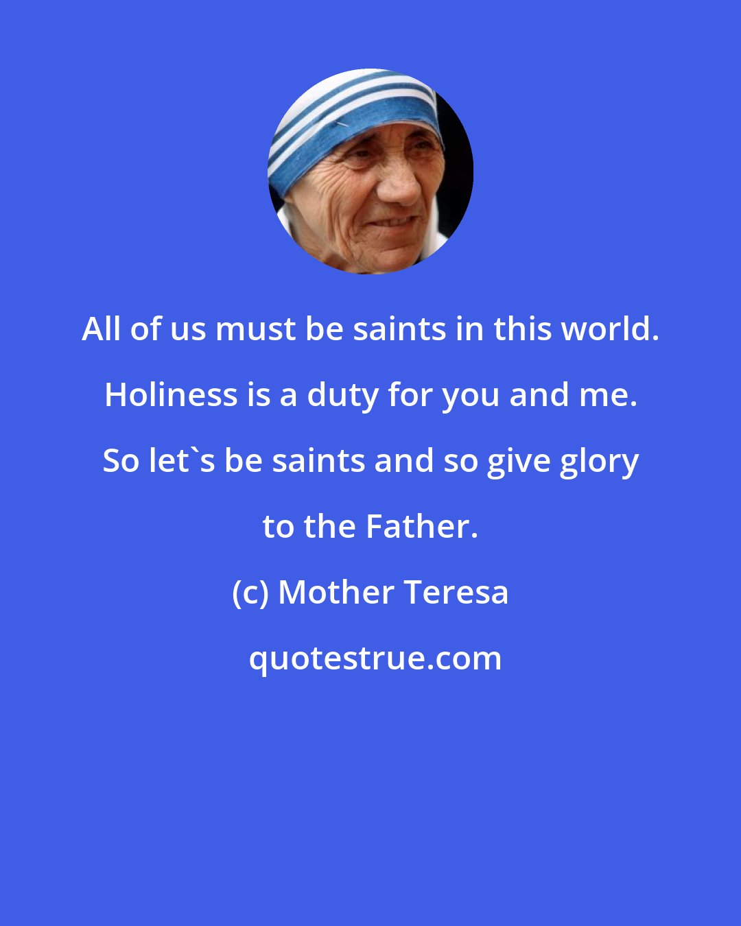 Mother Teresa: All of us must be saints in this world. Holiness is a duty for you and me. So let's be saints and so give glory to the Father.