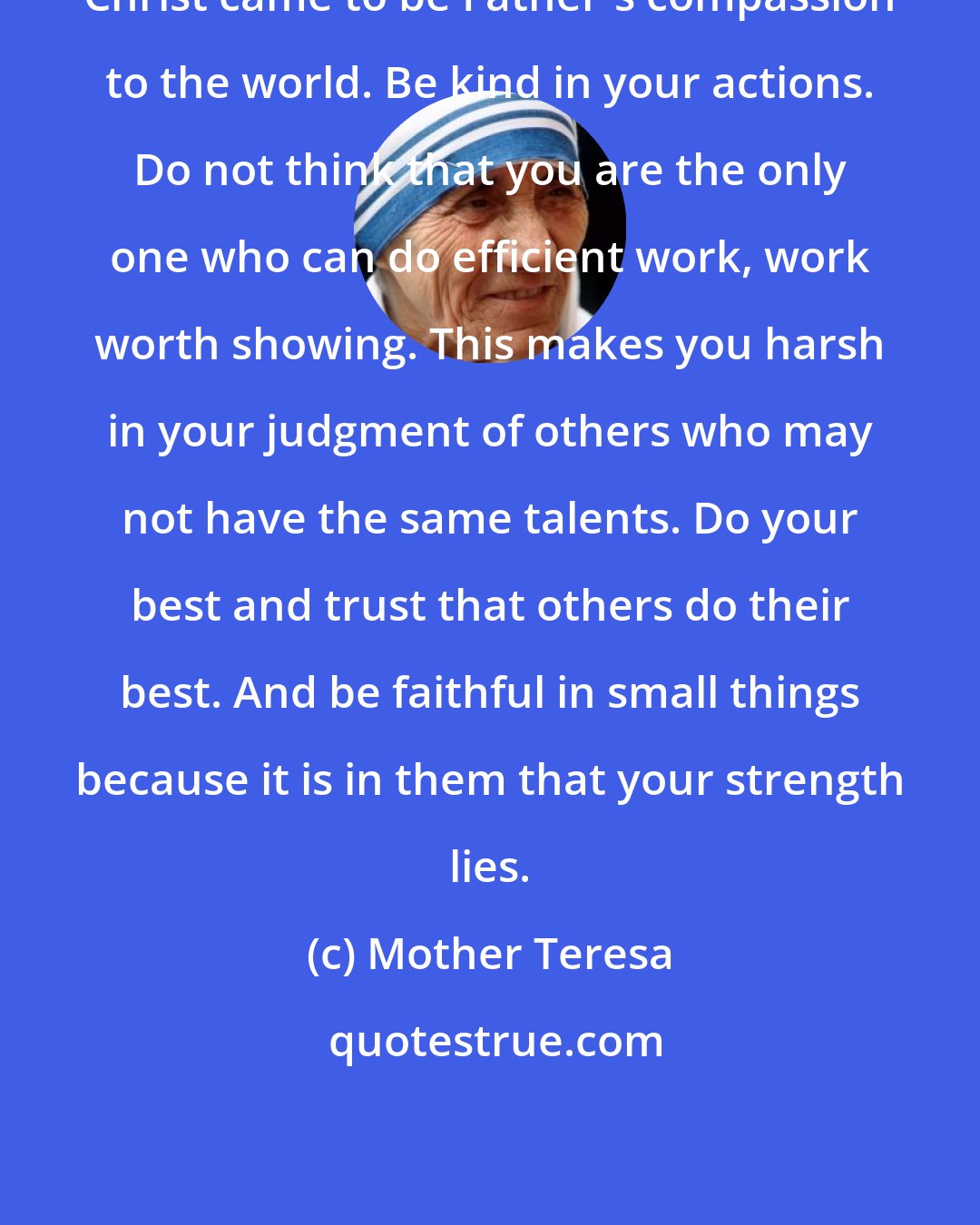 Mother Teresa: Christ came to be Father's compassion to the world. Be kind in your actions. Do not think that you are the only one who can do efficient work, work worth showing. This makes you harsh in your judgment of others who may not have the same talents. Do your best and trust that others do their best. And be faithful in small things because it is in them that your strength lies.
