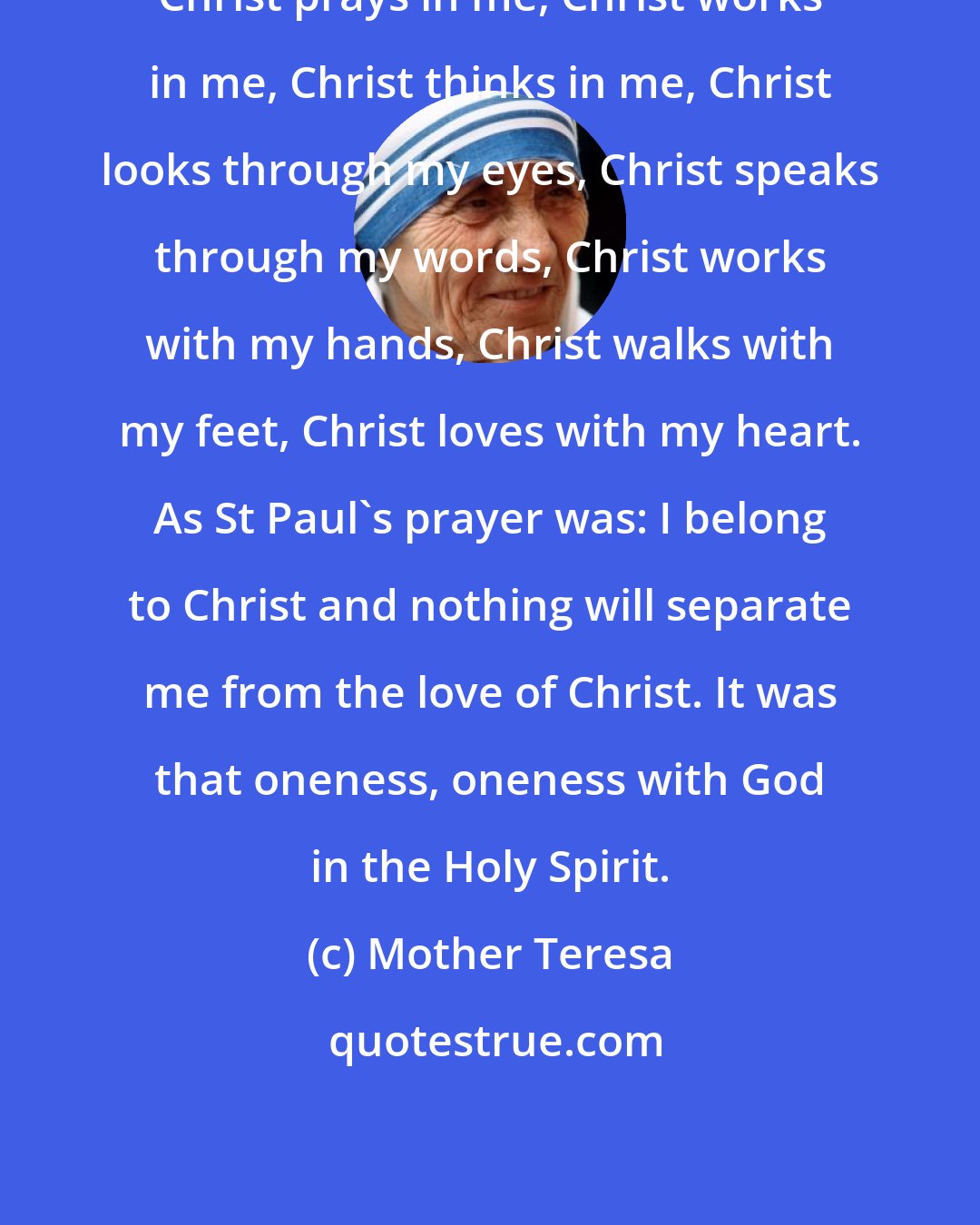 Mother Teresa: Christ prays in me, Christ works in me, Christ thinks in me, Christ looks through my eyes, Christ speaks through my words, Christ works with my hands, Christ walks with my feet, Christ loves with my heart. As St Paul's prayer was: I belong to Christ and nothing will separate me from the love of Christ. It was that oneness, oneness with God in the Holy Spirit.