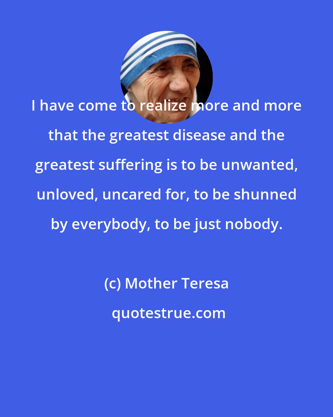 Mother Teresa: I have come to realize more and more that the greatest disease and the greatest suffering is to be unwanted, unloved, uncared for, to be shunned by everybody, to be just nobody.