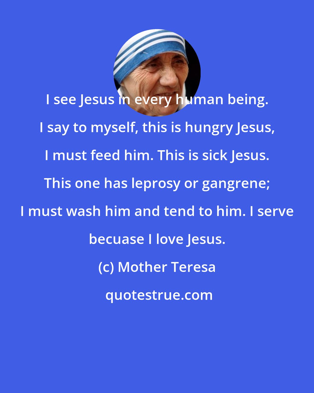 Mother Teresa: I see Jesus in every human being. I say to myself, this is hungry Jesus, I must feed him. This is sick Jesus. This one has leprosy or gangrene; I must wash him and tend to him. I serve becuase I love Jesus.