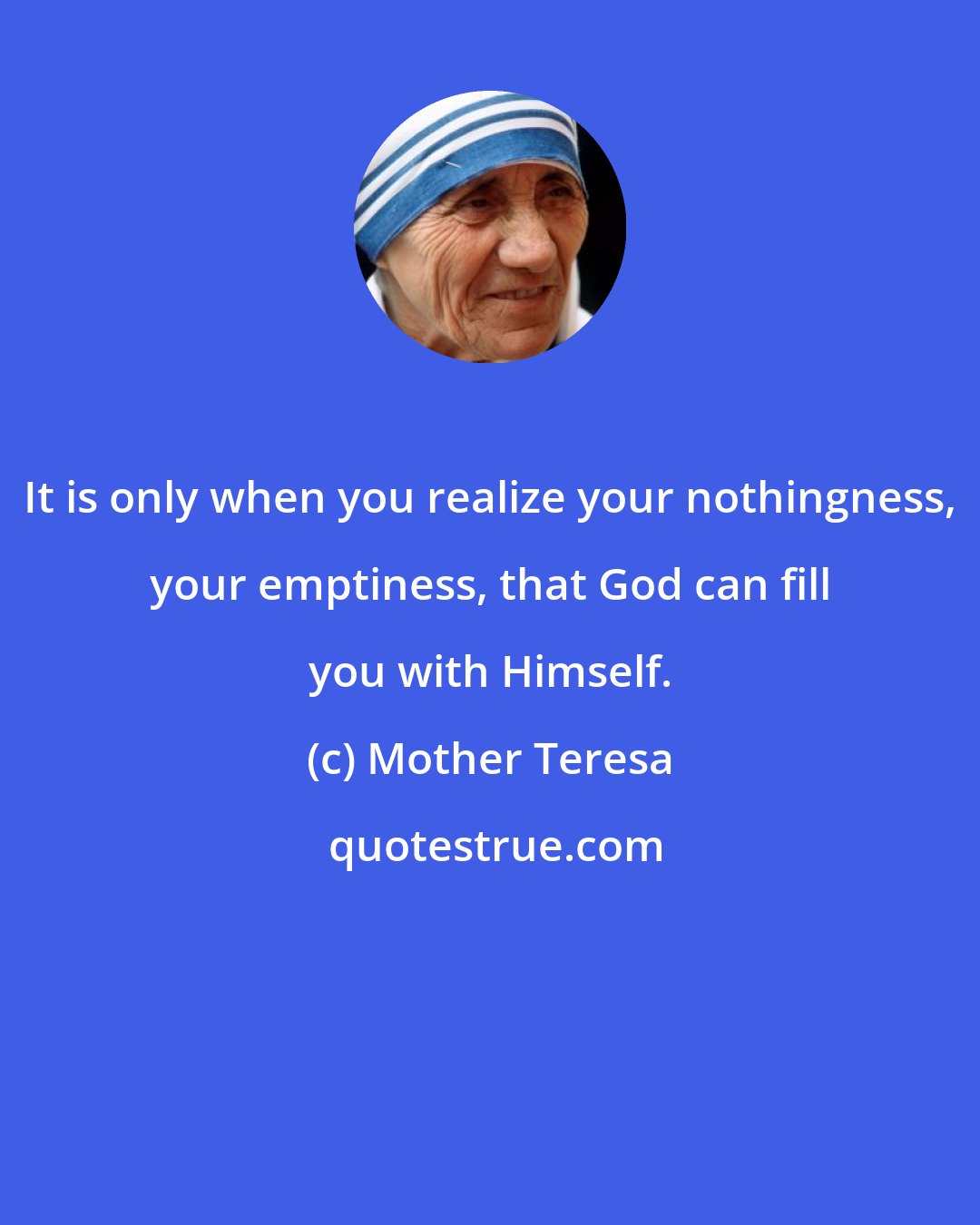 Mother Teresa: It is only when you realize your nothingness, your emptiness, that God can fill you with Himself.