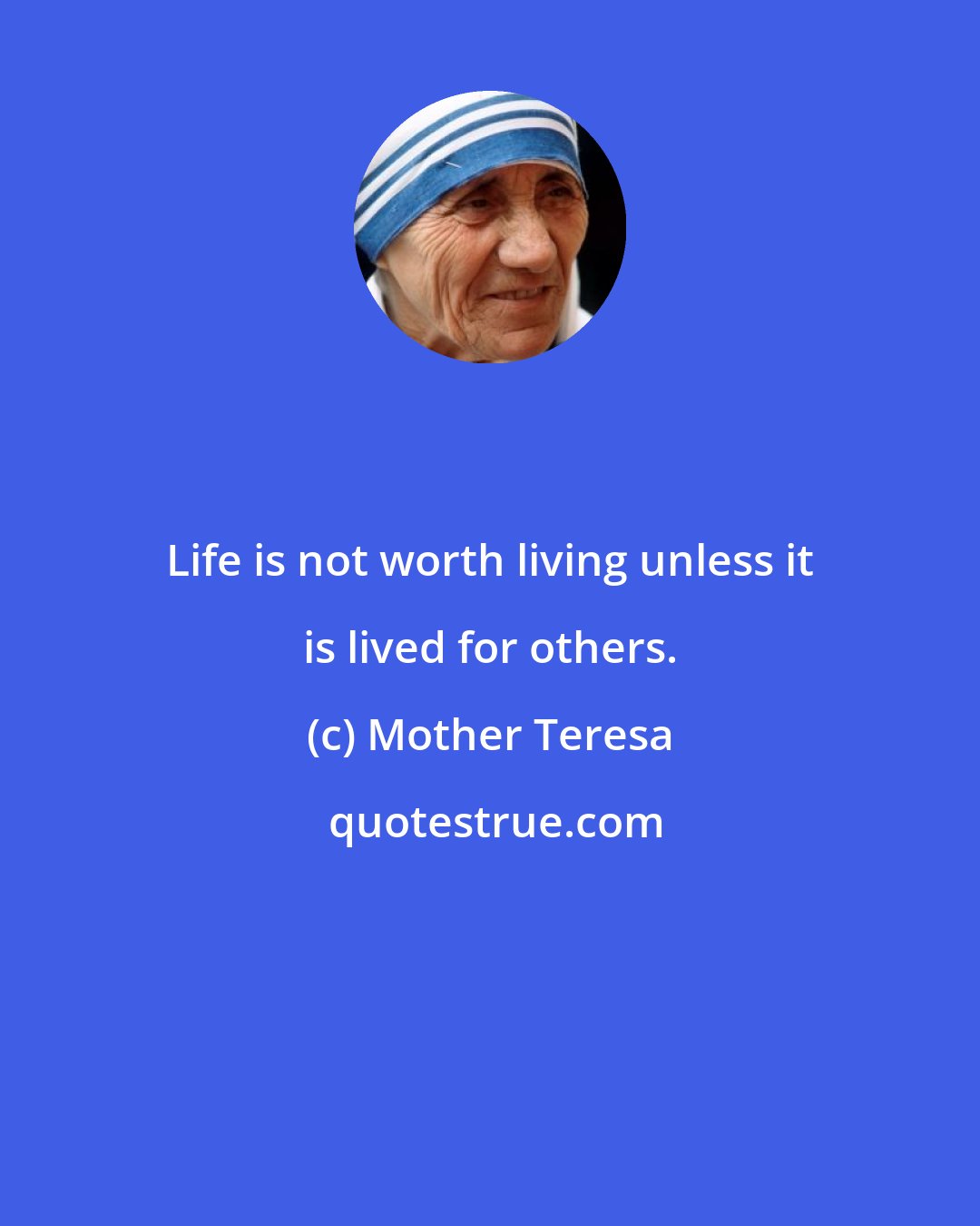 Mother Teresa: Life is not worth living unless it is lived for others.