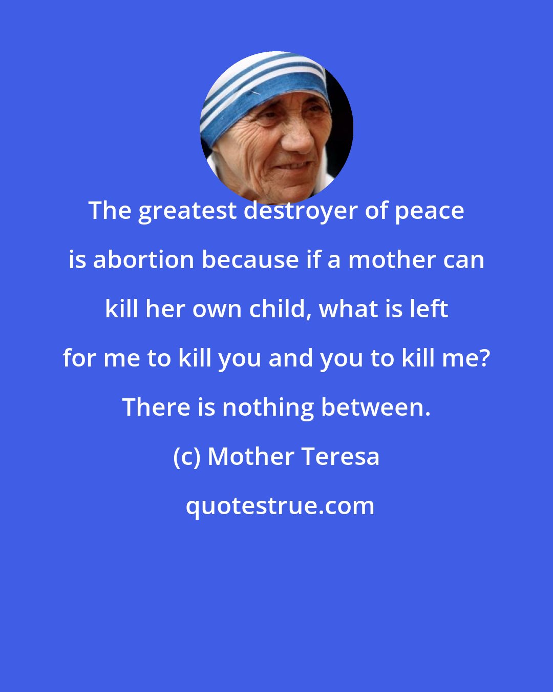 Mother Teresa: The greatest destroyer of peace is abortion because if a mother can kill her own child, what is left for me to kill you and you to kill me? There is nothing between.
