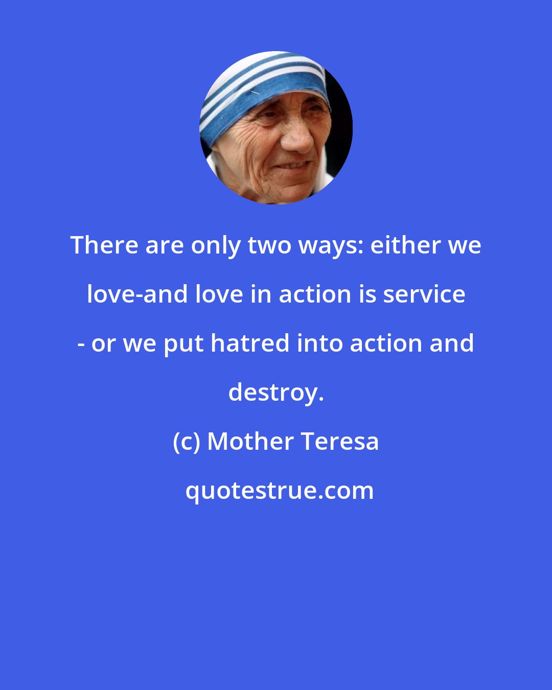 Mother Teresa: There are only two ways: either we love-and love in action is service - or we put hatred into action and destroy.