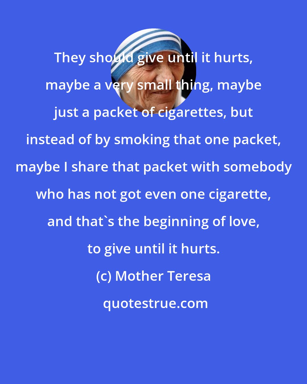 Mother Teresa: They should give until it hurts, maybe a very small thing, maybe just a packet of cigarettes, but instead of by smoking that one packet, maybe I share that packet with somebody who has not got even one cigarette, and that's the beginning of love, to give until it hurts.