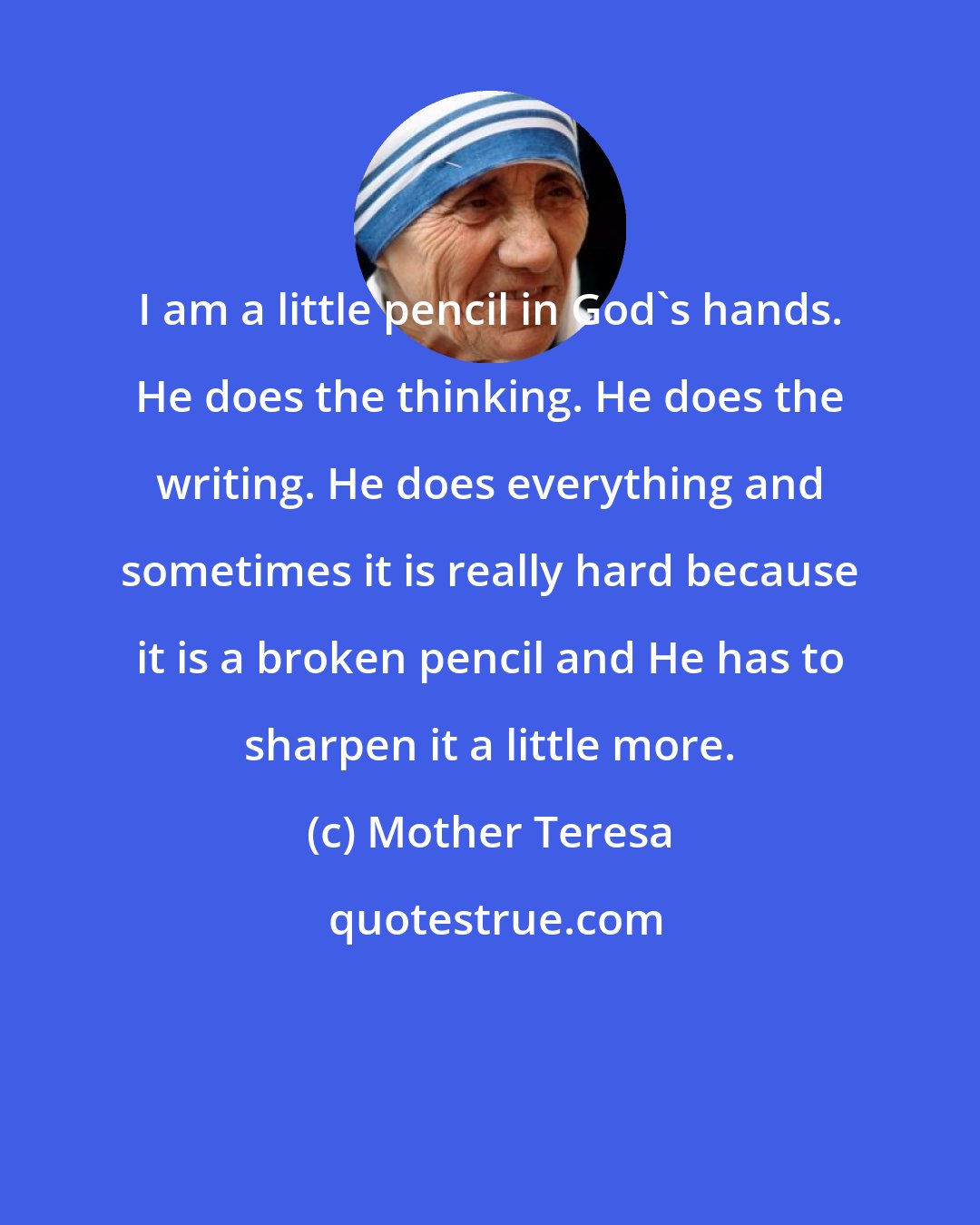 Mother Teresa: I am a little pencil in God's hands. He does the thinking. He does the writing. He does everything and sometimes it is really hard because it is a broken pencil and He has to sharpen it a little more.