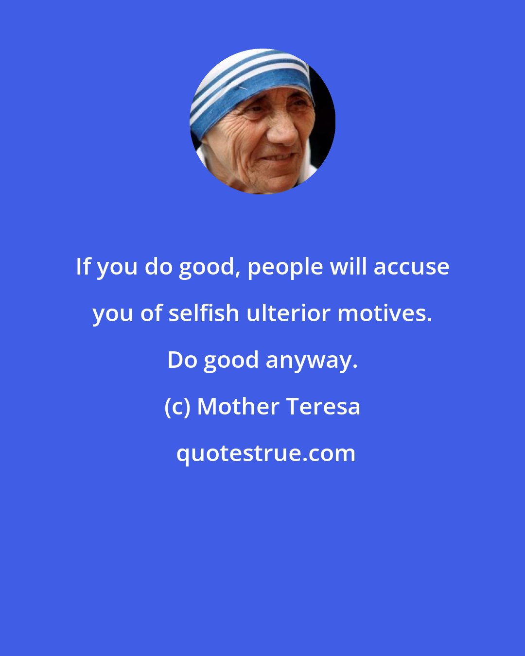Mother Teresa: If you do good, people will accuse you of selfish ulterior motives. Do good anyway.