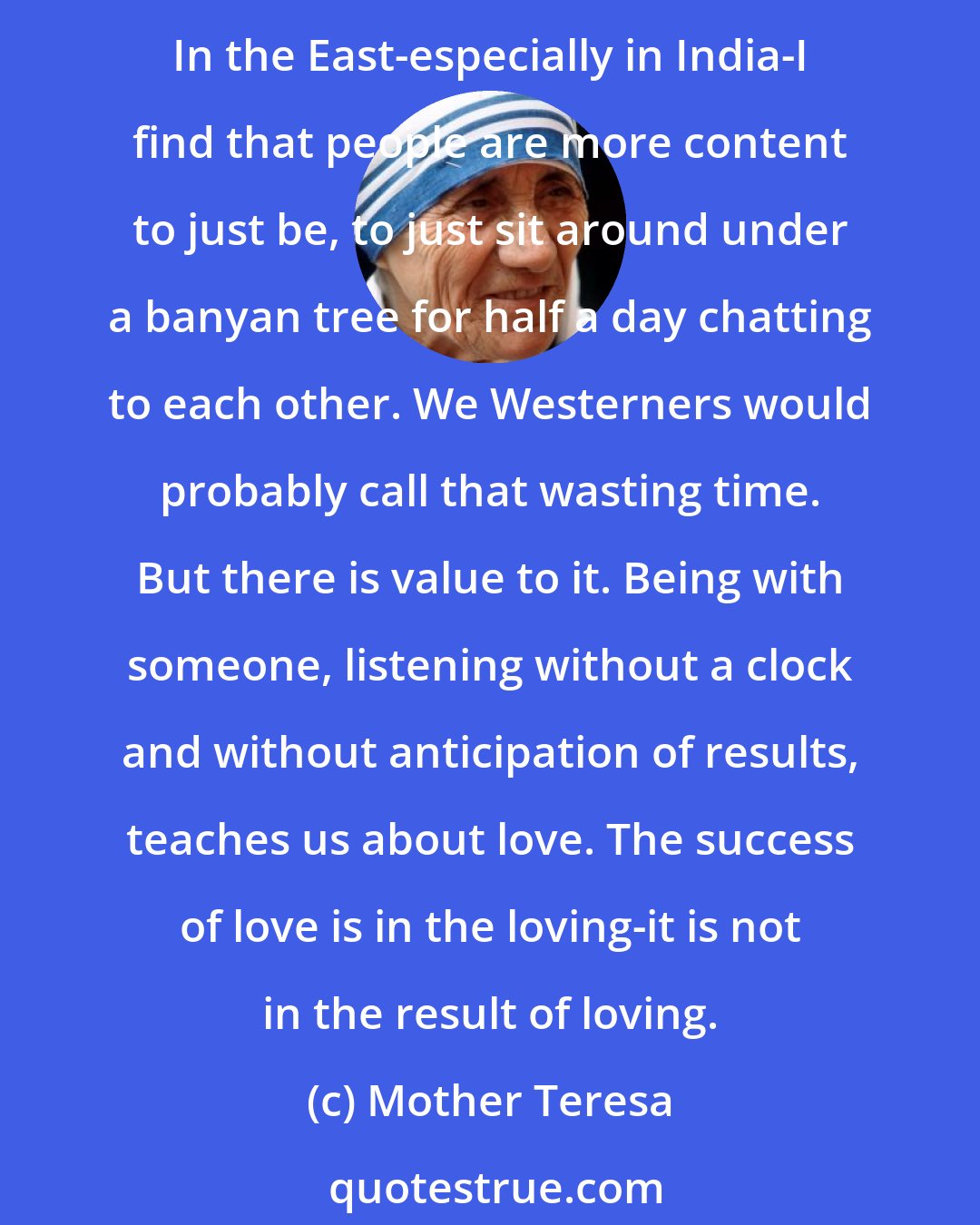 Mother Teresa: In the West we have a tendency to be profit-oriented, where everything is measured according to the results and we get caught up in being more and more active to generate results. In the East-especially in India-I find that people are more content to just be, to just sit around under a banyan tree for half a day chatting to each other. We Westerners would probably call that wasting time. But there is value to it. Being with someone, listening without a clock and without anticipation of results, teaches us about love. The success of love is in the loving-it is not in the result of loving.