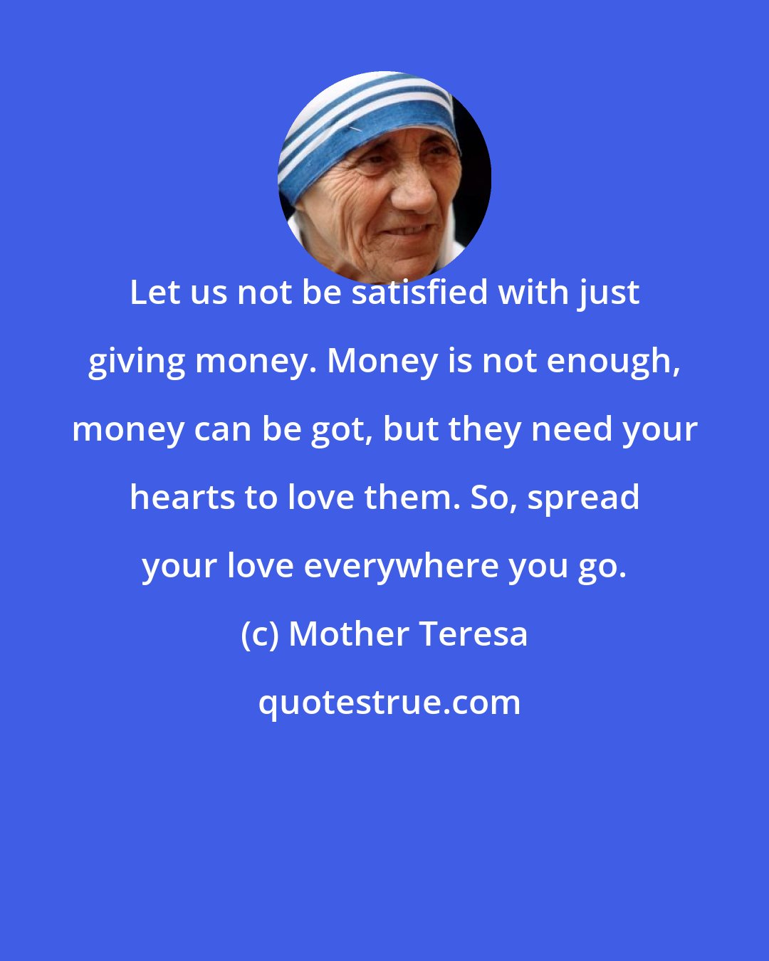 Mother Teresa: Let us not be satisfied with just giving money. Money is not enough, money can be got, but they need your hearts to love them. So, spread your love everywhere you go.