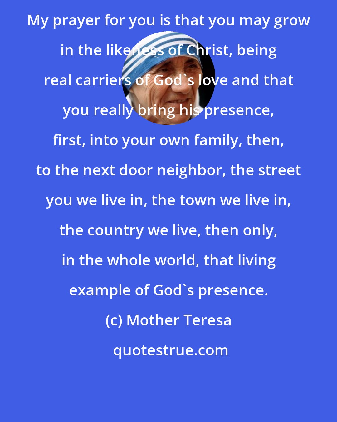 Mother Teresa: My prayer for you is that you may grow in the likeness of Christ, being real carriers of God's love and that you really bring his presence, first, into your own family, then, to the next door neighbor, the street you we live in, the town we live in, the country we live, then only, in the whole world, that living example of God's presence.