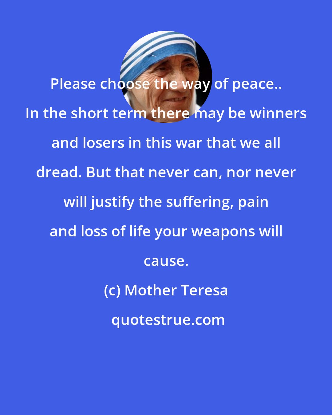 Mother Teresa: Please choose the way of peace.. In the short term there may be winners and losers in this war that we all dread. But that never can, nor never will justify the suffering, pain and loss of life your weapons will cause.