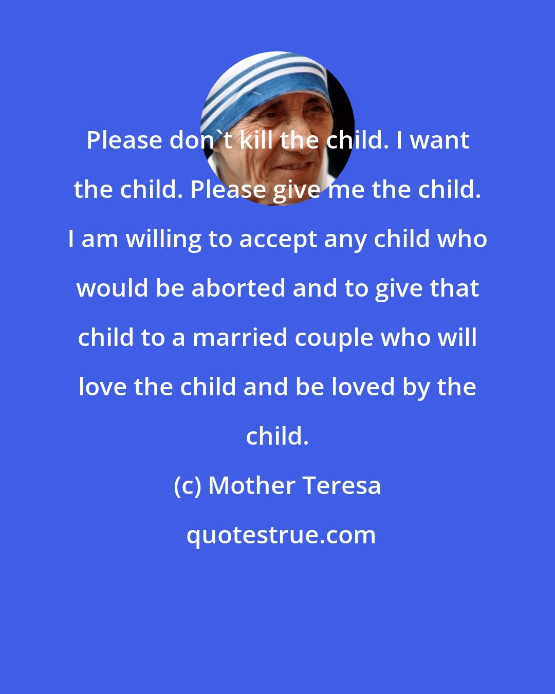 Mother Teresa: Please don't kill the child. I want the child. Please give me the child. I am willing to accept any child who would be aborted and to give that child to a married couple who will love the child and be loved by the child.