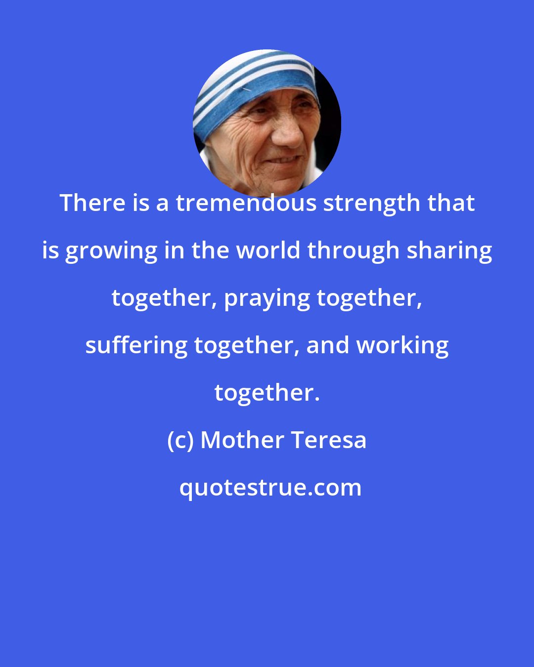 Mother Teresa: There is a tremendous strength that is growing in the world through sharing together, praying together, suffering together, and working together.