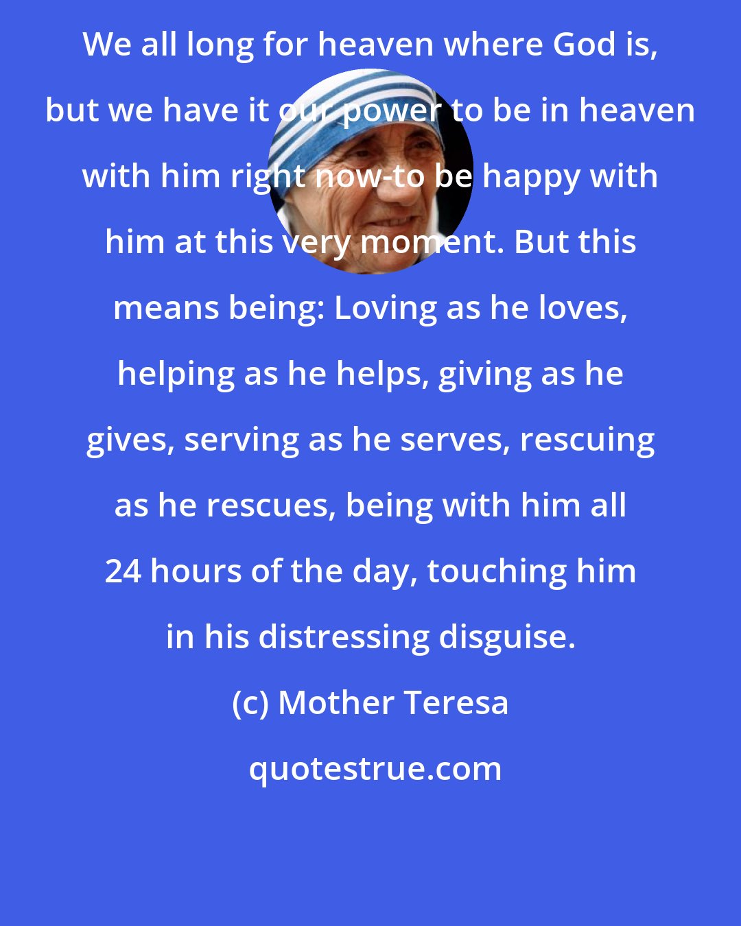 Mother Teresa: We all long for heaven where God is, but we have it our power to be in heaven with him right now-to be happy with him at this very moment. But this means being: Loving as he loves, helping as he helps, giving as he gives, serving as he serves, rescuing as he rescues, being with him all 24 hours of the day, touching him in his distressing disguise.