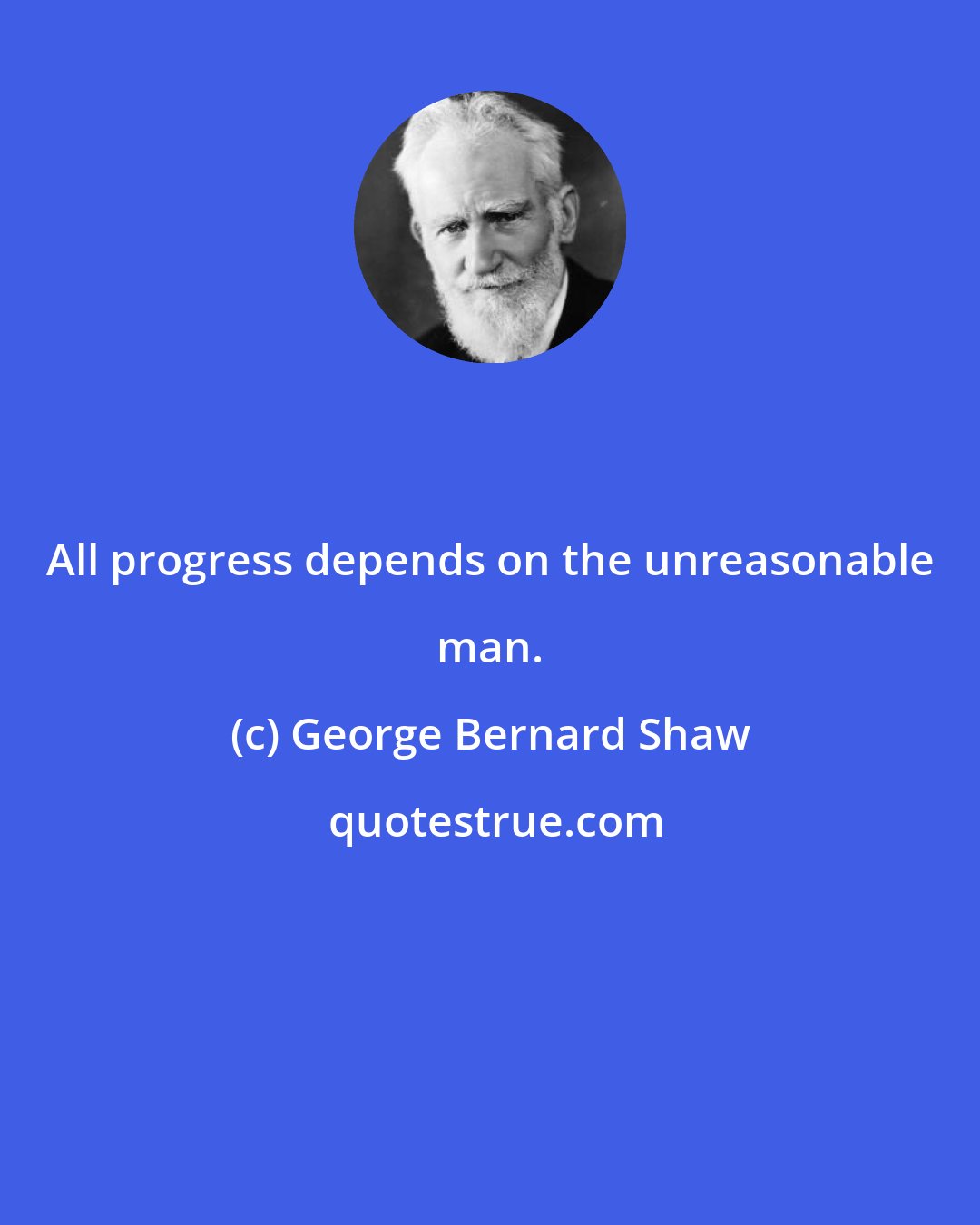 George Bernard Shaw: All progress depends on the unreasonable man.