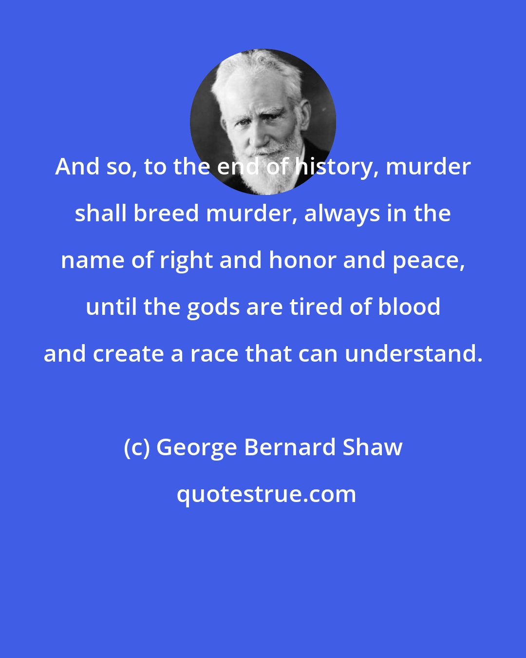 George Bernard Shaw: And so, to the end of history, murder shall breed murder, always in the name of right and honor and peace, until the gods are tired of blood and create a race that can understand.