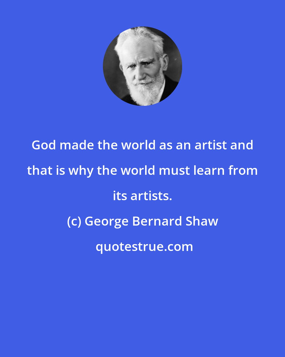 George Bernard Shaw: God made the world as an artist and that is why the world must learn from its artists.