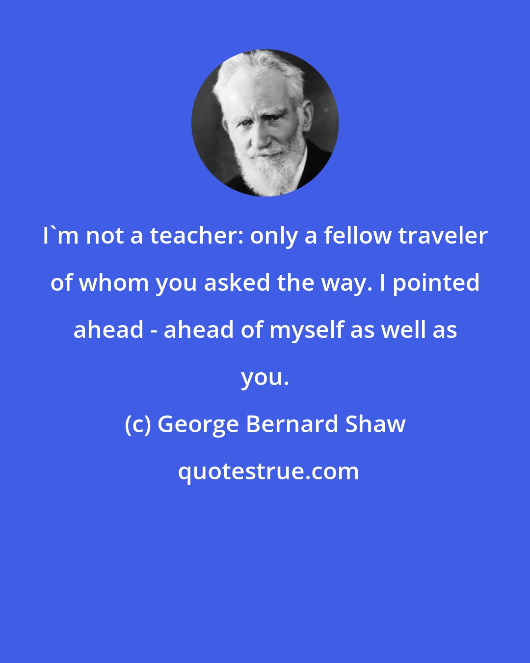 George Bernard Shaw: I'm not a teacher: only a fellow traveler of whom you asked the way. I pointed ahead - ahead of myself as well as you.