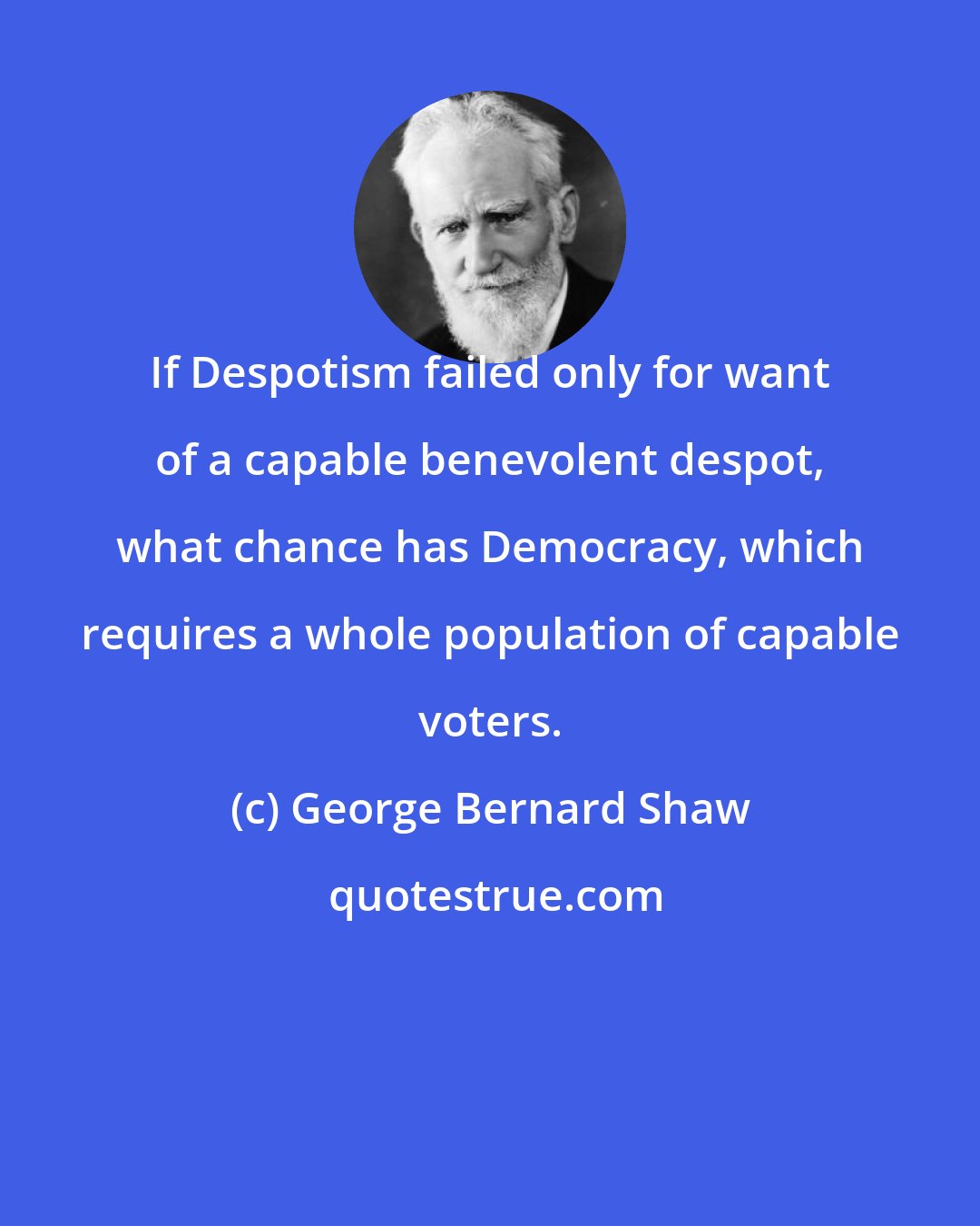 George Bernard Shaw: If Despotism failed only for want of a capable benevolent despot, what chance has Democracy, which requires a whole population of capable voters.