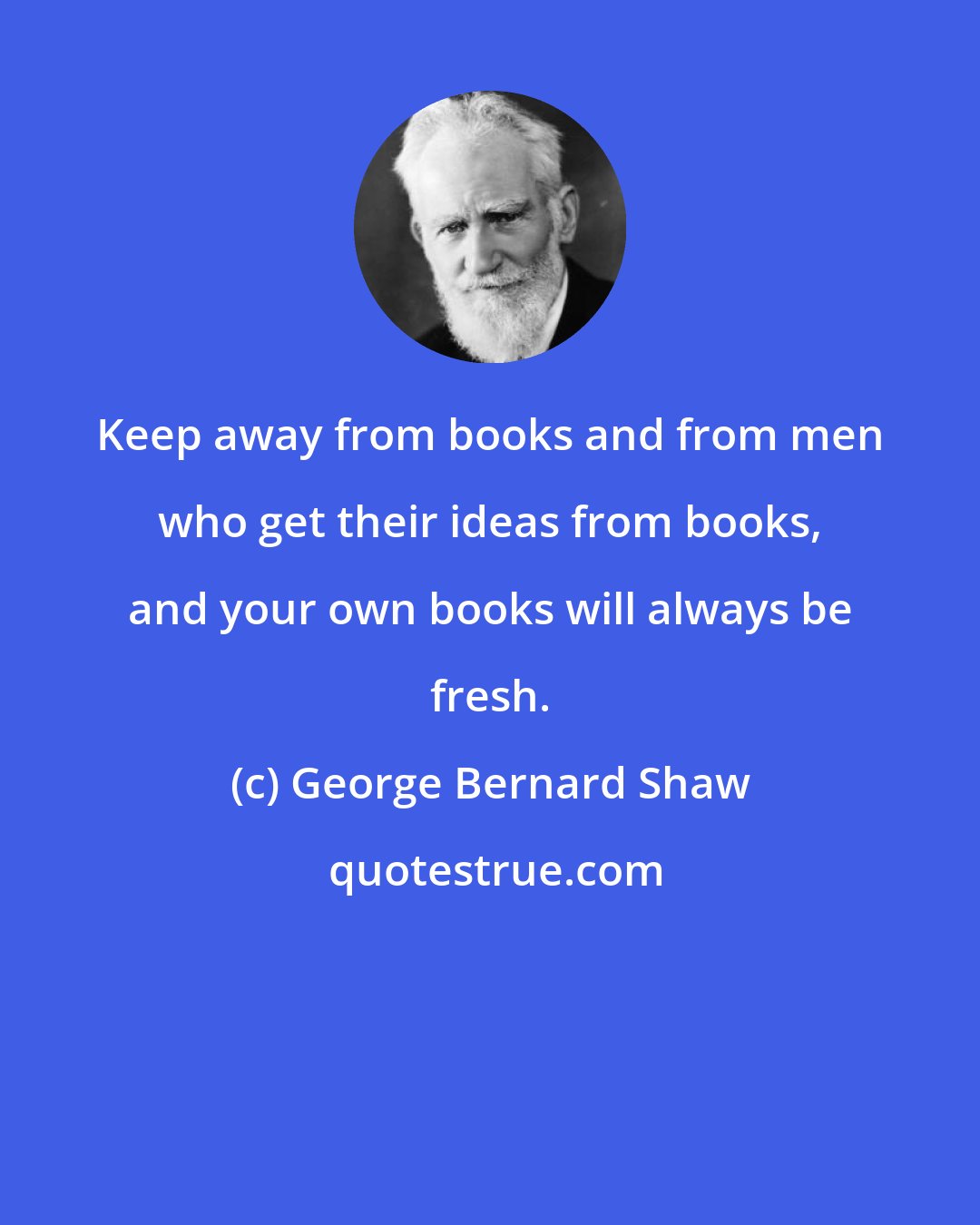 George Bernard Shaw: Keep away from books and from men who get their ideas from books, and your own books will always be fresh.