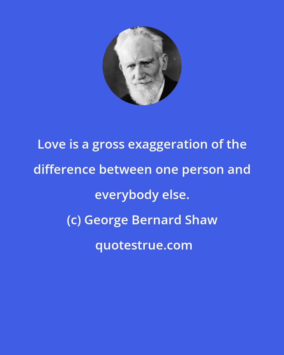 George Bernard Shaw: Love is a gross exaggeration of the difference between one person and everybody else.